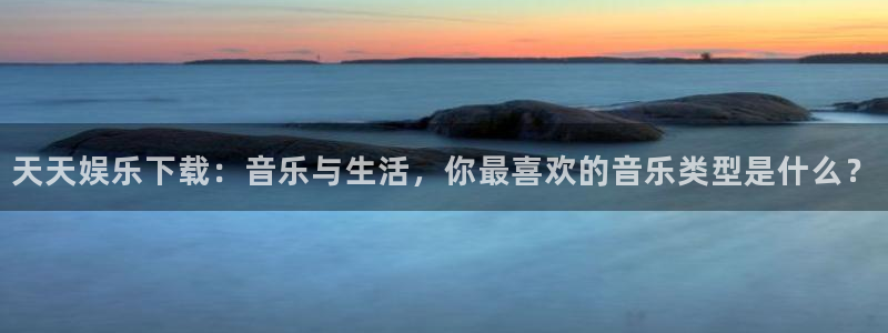 富联娱乐：天天娱乐下载：音乐与生活，你最喜欢的音乐类型是什么？